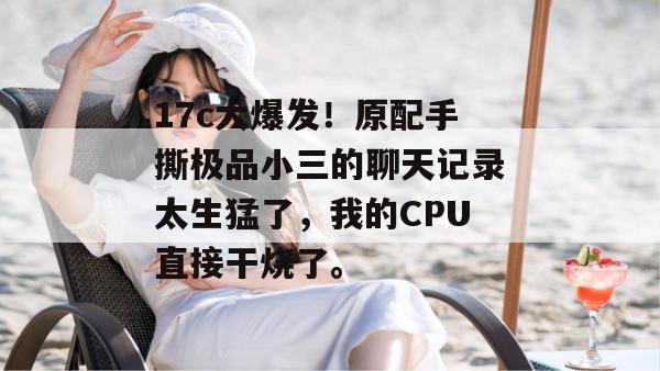 17c大爆发！原配手撕极品小三的聊天记录太生猛了，我的CPU直接干烧了。