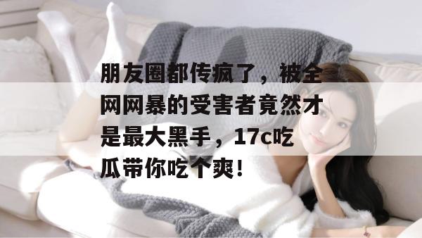 朋友圈都传疯了,被全网网暴的受害者竟然才是最大黑手,17c吃瓜带你吃个爽!