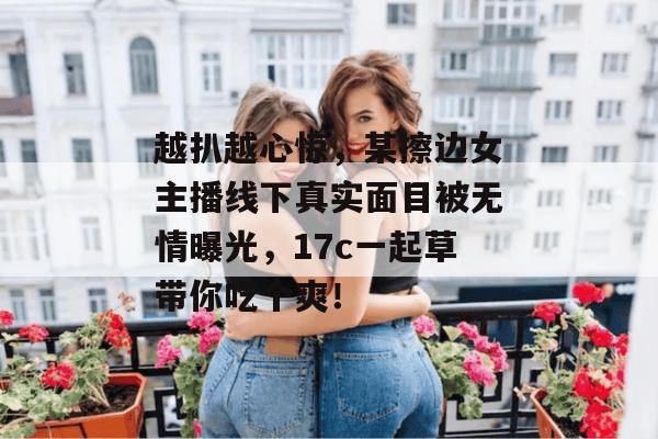 越扒越心惊,某擦边女主播线下真实面目被无情曝光,17c一起草带你吃个爽!