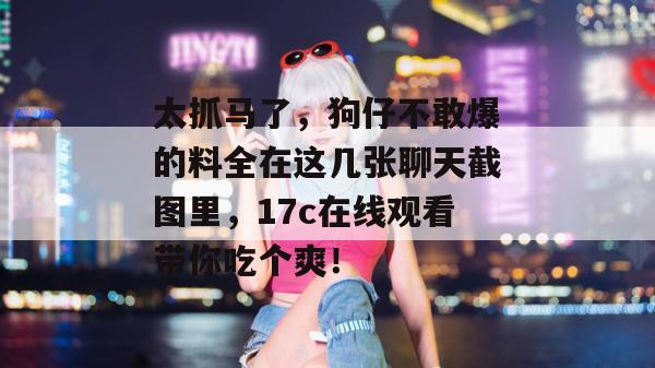 太抓马了，狗仔不敢爆的料全在这几张聊天截图里，17c在线观看带你吃个爽！