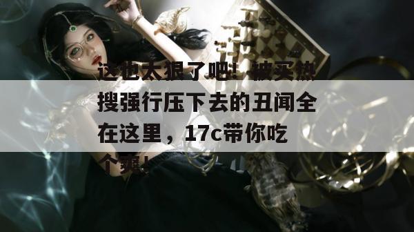 这也太狠了吧!被买热搜强行压下去的丑闻全在这里,17c带你吃个爽!