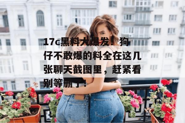 17c黑料大爆发！狗仔不敢爆的料全在这几张聊天截图里，赶紧看别等删了！