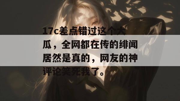 17c差点错过这个大瓜，全网都在传的绯闻居然是真的，网友的神评论笑死我了。