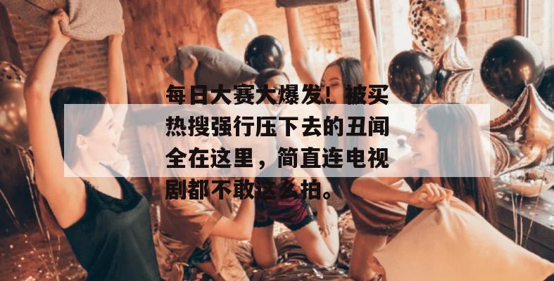 每日大赛大爆发！被买热搜强行压下去的丑闻全在这里，简直连电视剧都不敢这么拍。