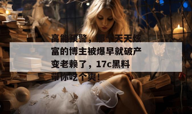 高能预警，那个天天炫富的博主被爆早就破产变老赖了，17c黑料带你吃个爽！