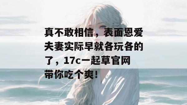 真不敢相信，表面恩爱夫妻实际早就各玩各的了，17c一起草官网带你吃个爽！