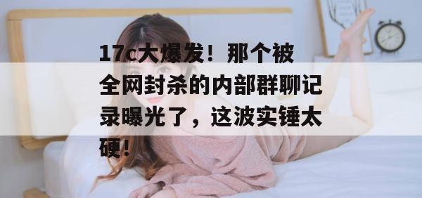 17c大爆发！那个被全网封杀的内部群聊记录曝光了，这波实锤太硬！