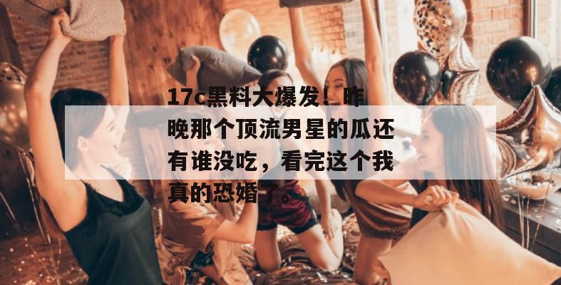 17c黑料大爆发！昨晚那个顶流男星的瓜还有谁没吃，看完这个我真的恐婚了。