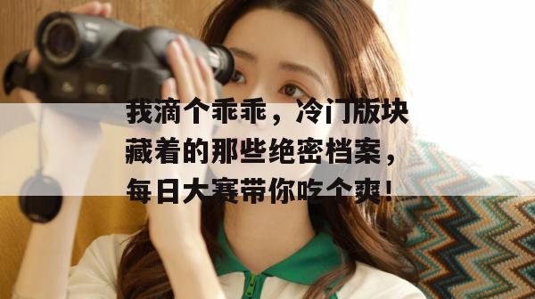 我滴个乖乖，冷门版块藏着的那些绝密档案，每日大赛带你吃个爽！