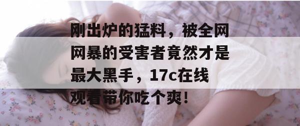 刚出炉的猛料，被全网网暴的受害者竟然才是最大黑手，17c在线观看带你吃个爽！