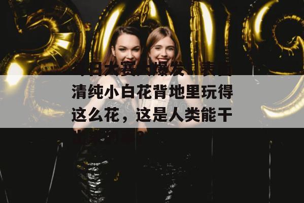 每日大赛大爆发！表面清纯小白花背地里玩得这么花，这是人类能干出来的事？