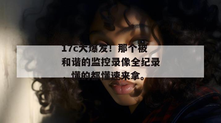 17c大爆发！那个被和谐的监控录像全纪录，懂的都懂速来拿。