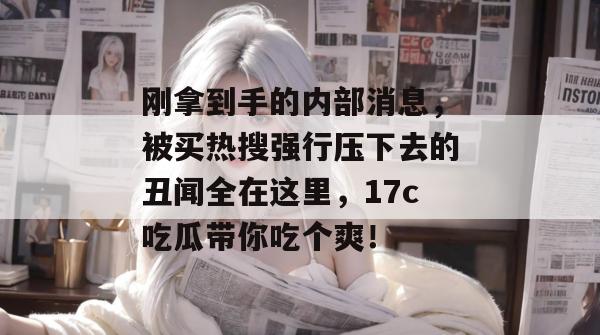 刚拿到手的内部消息,被买热搜强行压下去的丑闻全在这里,17c吃瓜带你吃个爽!