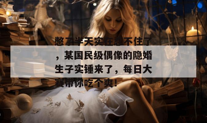 憋了半天实在忍不住了，某国民级偶像的隐婚生子实锤来了，每日大赛带你吃个爽！