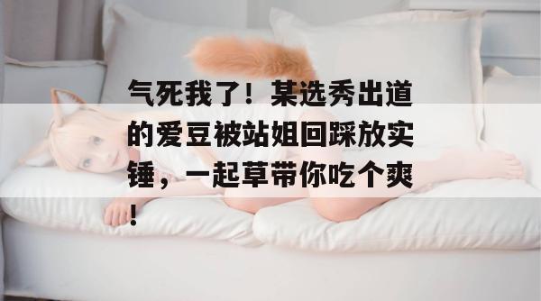 气死我了！某选秀出道的爱豆被站姐回踩放实锤，一起草带你吃个爽！