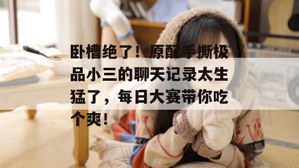 卧槽绝了！原配手撕极品小三的聊天记录太生猛了，每日大赛带你吃个爽！
