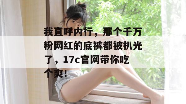 我直呼内行，那个千万粉网红的底裤都被扒光了，17c官网带你吃个爽！