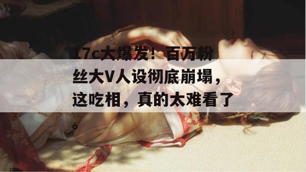 17c大爆发！百万粉丝大V人设彻底崩塌，这吃相，真的太难看了。