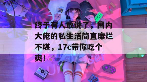 终于有人敢说了,圈内大佬的私生活简直糜烂不堪,17c带你吃个爽!