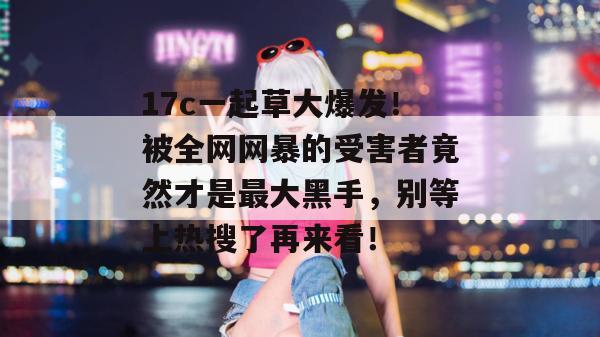 17c一起草大爆发！被全网网暴的受害者竟然才是最大黑手，别等上热搜了再来看！