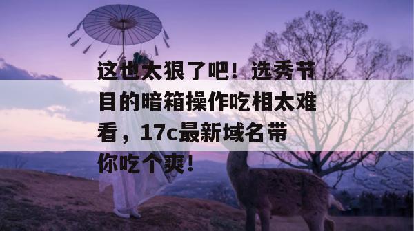 这也太狠了吧!选秀节目的暗箱操作吃相太难看,17c最新域名带你吃个爽!