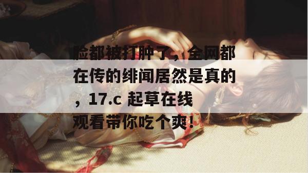脸都被打肿了,全网都在传的绯闻居然是真的,17.c 起草在线观看带你吃个爽!