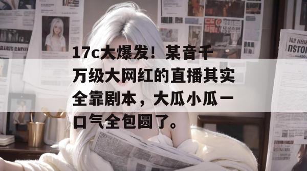 17c大爆发!某音千万级大网红的直播其实全靠剧本,大瓜小瓜一口气全包圆了。
