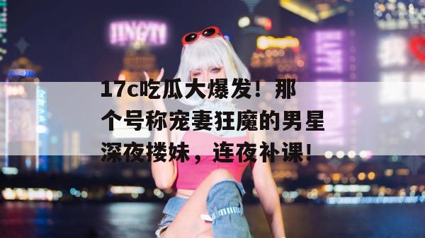 17c吃瓜大爆发！那个号称宠妻狂魔的男星深夜搂妹，连夜补课！