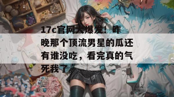 17c官网大爆发！昨晚那个顶流男星的瓜还有谁没吃，看完真的气死我了。