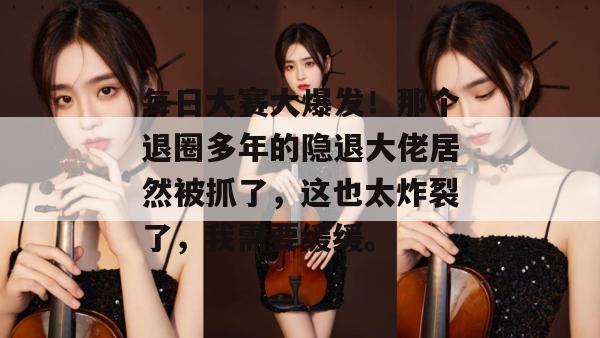 每日大赛大爆发！那个退圈多年的隐退大佬居然被抓了，这也太炸裂了，我需要缓缓。
