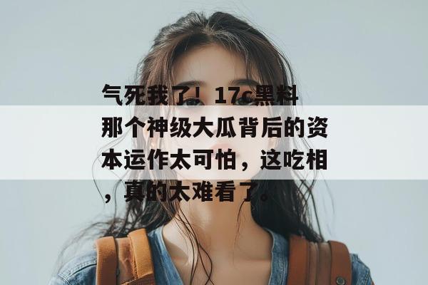 气死我了！17c黑料那个神级大瓜背后的资本运作太可怕，这吃相，真的太难看了。