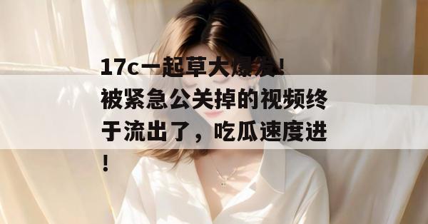 17c一起草大爆发！被紧急公关掉的视频终于流出了，吃瓜速度进！
