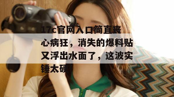 17c官网入口简直丧心病狂，消失的爆料贴又浮出水面了，这波实锤太硬！