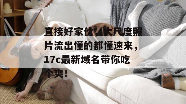 直接好家伙,大尺度照片流出懂的都懂速来,17c最新域名带你吃个爽!