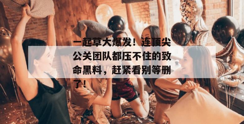 一起草大爆发！连顶尖公关团队都压不住的致命黑料，赶紧看别等删了！