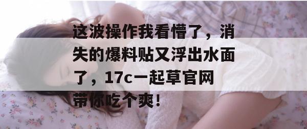 这波操作我看懵了，消失的爆料贴又浮出水面了，17c一起草官网带你吃个爽！