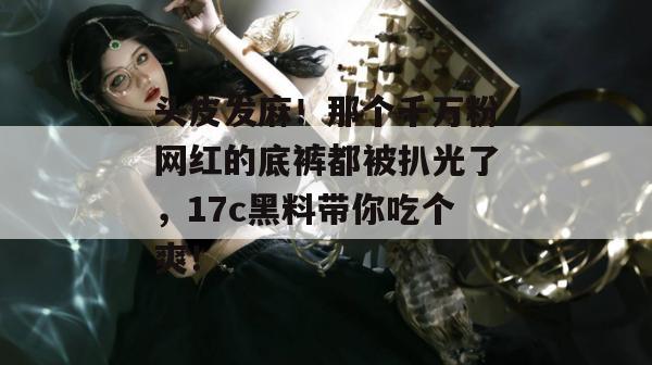 头皮发麻！那个千万粉网红的底裤都被扒光了，17c黑料带你吃个爽！