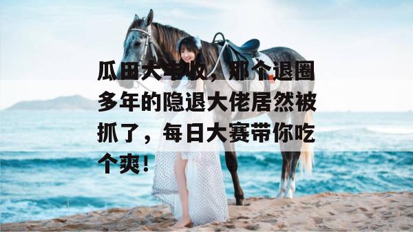 瓜田大丰收,那个退圈多年的隐退大佬居然被抓了,每日大赛带你吃个爽!
