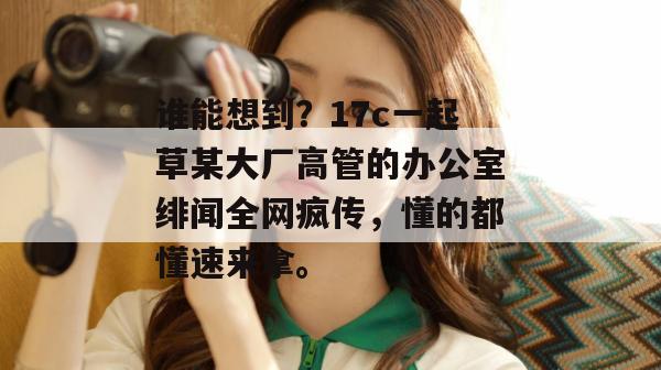 谁能想到？17c一起草某大厂高管的办公室绯闻全网疯传，懂的都懂速来拿。