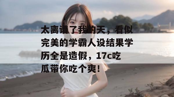 太离谱了我的天，看似完美的学霸人设结果学历全是造假，17c吃瓜带你吃个爽！