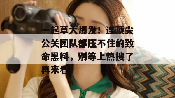 一起草大爆发！连顶尖公关团队都压不住的致命黑料，别等上热搜了再来看！