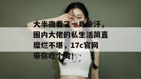 大半夜看了一身冷汗,圈内大佬的私生活简直糜烂不堪,17c官网带你吃个爽!