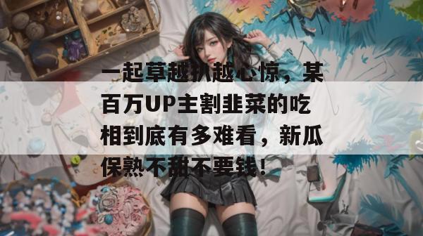 一起草越扒越心惊，某百万UP主割韭菜的吃相到底有多难看，新瓜保熟不甜不要钱！