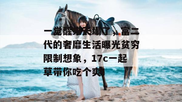 一觉醒来天塌了，富二代的奢靡生活曝光贫穷限制想象，17c一起草带你吃个爽！