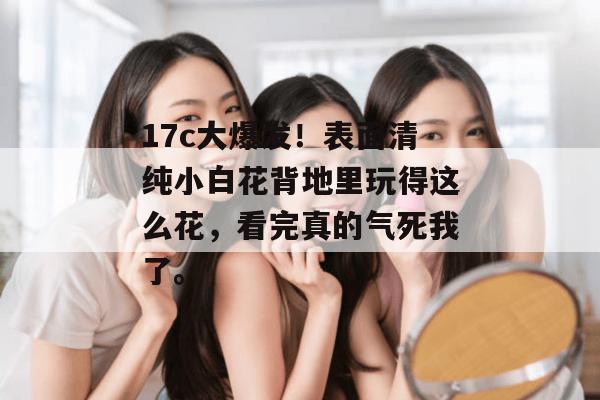 17c大爆发！表面清纯小白花背地里玩得这么花，看完真的气死我了。