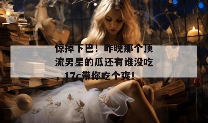 惊掉下巴！昨晚那个顶流男星的瓜还有谁没吃，17c带你吃个爽！