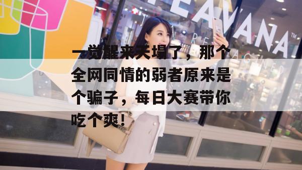 一觉醒来天塌了，那个全网同情的弱者原来是个骗子，每日大赛带你吃个爽！